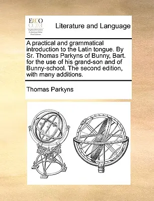 A Practical and Grammatical Introduction to the Latin Tongue. by Sr. Thomas Parkyns of Bunny, Bart. for the Use of His Grand-Son and of Bunny-School.