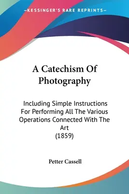 Katechizmus fotografie: Vrátane jednoduchých pokynov na vykonávanie všetkých rôznych operácií spojených s týmto umením - A Catechism Of Photography: Including Simple Instructions For Performing All The Various Operations Connected With The Art