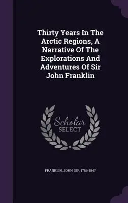 Tridsať rokov v arktických oblastiach: rozprávanie o výskumoch a dobrodružstvách sira Johna Franklina - Thirty Years In The Arctic Regions, A Narrative Of The Explorations And Adventures Of Sir John Franklin