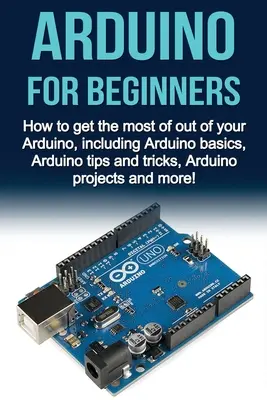 Arduino pre začiatočníkov: Ako získať čo najviac z vášho Arduina, vrátane základov Arduina, tipov a trikov, projektov Arduino a mo - Arduino For Beginners: How to get the most of out of your Arduino, including Arduino basics, Arduino tips and tricks, Arduino projects and mo