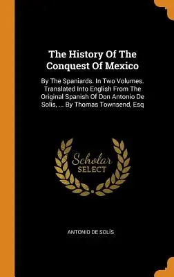 Dejiny dobytia Mexika: Španielmi. V dvoch zväzkoch. Preložené do angličtiny zo španielskeho originálu Dona Antonia De Solisa, .. - The History Of The Conquest Of Mexico: By The Spaniards. In Two Volumes. Translated Into English From The Original Spanish Of Don Antonio De Solis, ..
