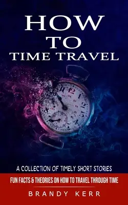 Ako cestovať v čase: (Zábavné fakty a teórie o tom, ako cestovať v čase) - How to Time Travel: A Collection of Timely Short Stories (Fun Facts & Theories on How to Travel Through Time)