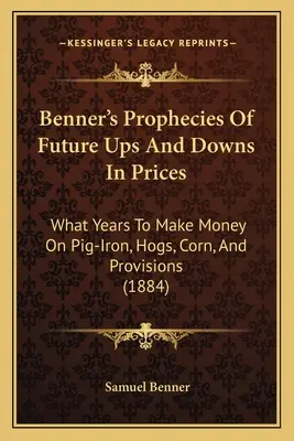Bennerove proroctvá o budúcich vzostupoch a poklesoch cien: V ktorých rokoch zarobiť na železe, ošípaných, kukurici a zásobách (1884) - Benner's Prophecies Of Future Ups And Downs In Prices: What Years To Make Money On Pig-Iron, Hogs, Corn, And Provisions (1884)
