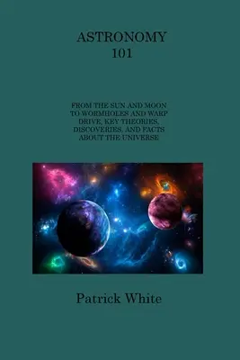 Astronómia 101: Od Slnka a Mesiaca po červie diery a warpový pohon, kľúčové teórie, objavy a fakty o vesmíre - Astronomy 101: From the Sun and Moon to Wormholes and Warp Drive, Key Theories, Discoveries, and Facts about the Universe