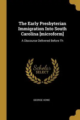 The Early Presbyterian Immigration Into South Carolina [mikroformulár]: A Discourse Delivered Before Th - The Early Presbyterian Immigration Into South Carolina [microform]: A Discourse Delivered Before Th