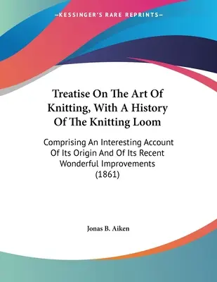 Treatise On the Art of Knitting, With A History of the Knitting Loom: Obsahuje zaujímavý opis jeho pôvodu a jeho nedávnej úžasnej impr - Treatise On The Art Of Knitting, With A History Of The Knitting Loom: Comprising An Interesting Account Of Its Origin And Of Its Recent Wonderful Impr