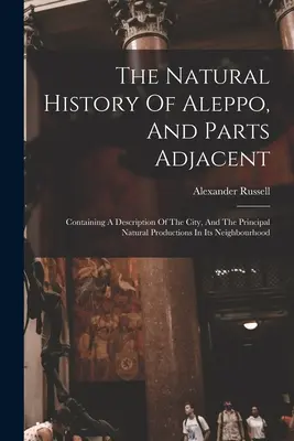 The Natural History of Aleppo, And Parts Adjacent (Prírodopis Aleppa a priľahlých častí): - The Natural History Of Aleppo, And Parts Adjacent: Containing A Description Of The City, And The Principal Natural Productions In Its Neighbourhood