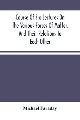 Kurz šiestich prednášok o rôznych silách hmoty a ich vzájomných vzťahoch - Course Of Six Lectures On The Various Forces Of Matter, And Their Relations To Each Other