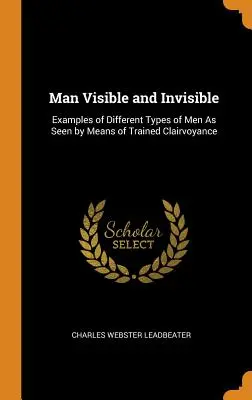 Človek viditeľný a neviditeľný: Príklady rôznych typov ľudí, ako ich vidia vyškolení jasnovidci - Man Visible and Invisible: Examples of Different Types of Men As Seen by Means of Trained Clairvoyance