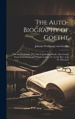 Goetheho autobiografia: Záverečné knihy. Tiež listy zo Švajčiarska a cesty po Taliansku, v preklade pátra A. - The Auto-Biography of Goethe: The Autobiography [Etc.] the Concluding Books. Also Letters From Switzerland and Travels in Italy, Tr. by the Rev. A.