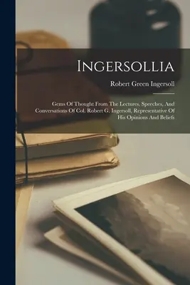 Ingersollia: Gems Of Thought From The Lectures, Speeches, and Conversations of Col. Robert G. Ingersoll, Representative of His Opin - Ingersollia: Gems Of Thought From The Lectures, Speeches, And Conversations Of Col. Robert G. Ingersoll, Representative Of His Opin