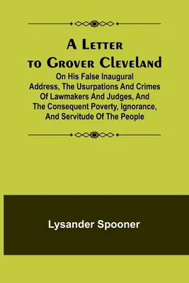 List Groverovi Clevelandovi; o jeho falošnom inauguračnom prejave, o uzurpáciách a zločinoch zákonodarcov a sudcov a o následnej chudobe, ignorancii - A Letter to Grover Cleveland; On His False Inaugural Address, The Usurpations and Crimes of Lawmakers and Judges, and the Consequent Poverty, Ignoranc