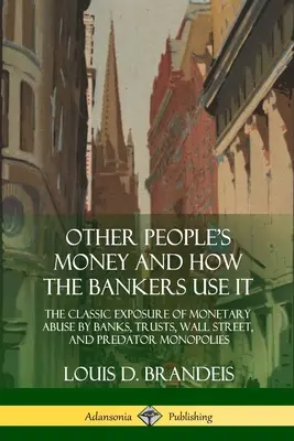 Peniaze iných ľudí a ako ich bankári používajú: Klasické odhalenie zneužívania peňazí bankami, trusty, Wall Street a dravými monopolmi - Other People's Money and How the Bankers Use It: The Classic Exposure of Monetary Abuse by Banks, Trusts, Wall Street, and Predator Monopolies