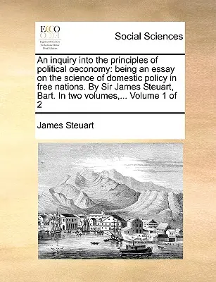 An inquiry into the principles of political oeconomy: being an essay on the science of domestic policy in free nations (Skúmanie zásad politickej ekonómie: esej o vede o vnútornej politike slobodných národov). Sir James Steuart, Bart. In - An inquiry into the principles of political oeconomy: being an essay on the science of domestic policy in free nations. By Sir James Steuart, Bart. In