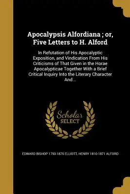 Apocalypsis Alfordiana; or, Five Letters to H. Alford: In Refutation of His Apocalyptic Exposition, and Vindication From His Criticisms of That Given