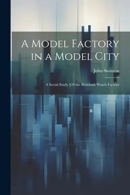 Vzorová továreň vo vzorovom meste: A Social Study [Of the Waltham Watch Factory]. - A Model Factory in a Model City: A Social Study [Of the Waltham Watch Factory