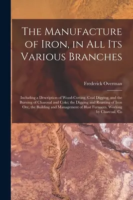 The Manufacture of Iron, in All Its Various Branches: Vrátane opisu ťažby dreva, kopania uhlia a pálenia dreveného uhlia a koksu. - The Manufacture of Iron, in All Its Various Branches: Including a Description of Wood-Cutting, Coal Digging, and the Burning of Charcoal and Coke; the