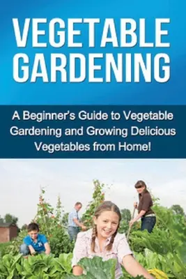 Zeleninové záhradníctvo: Príručka pre začiatočníkov o zeleninovom záhradníctve a pestovaní chutnej domácej zeleniny! - Vegetable Gardening: A beginner's guide to vegetable gardening and growing delicious vegetables from home!