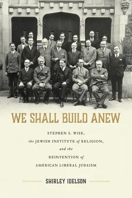 We Shall Build Anew: Stephen S. Wise, Jewish Institute of Religion, and the Reinvention of American Liberal Judaism - We Shall Build Anew: Stephen S. Wise, the Jewish Institute of Religion, and the Reinvention of American Liberal Judaism