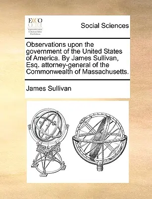 Observations Upon the Government of the United States of America. by James Sullivan, Esq. Generálny prokurátor štátu Massachusetts. - Observations Upon the Government of the United States of America. by James Sullivan, Esq. Attorney-General of the Commonwealth of Massachusetts.