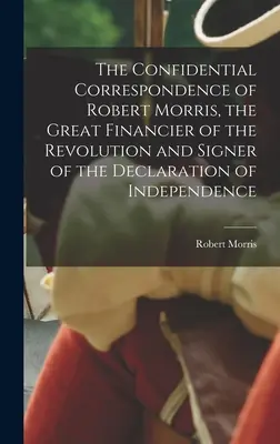 Dôverná korešpondencia Roberta Morrisa, veľkého finančníka revolúcie a signatára Deklarácie nezávislosti - The Confidential Correspondence of Robert Morris, the Great Financier of the Revolution and Signer of the Declaration of Independence