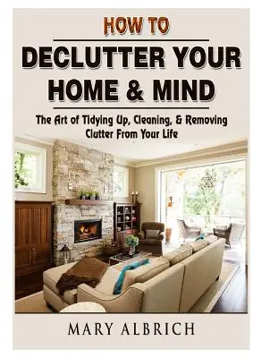 Ako vyčistiť svoj domov a myseľ: Umelecký návod na upratovanie, čistenie a odstraňovanie neporiadku z vášho života - How to Declutter Your Home & Mind: The Art of Tidying Up, Cleaning, & Removing Clutter From Your Life