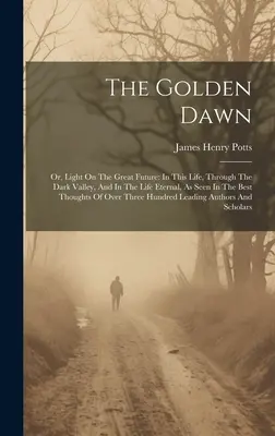 Zlatý úsvit: alebo svetlo o veľkej budúcnosti: V tomto živote, v temnom údolí a vo večnom živote, ako je to vidieť v najlepších dielach - The Golden Dawn: Or, Light On The Great Future: In This Life, Through The Dark Valley, And In The Life Eternal, As Seen In The Best Tho