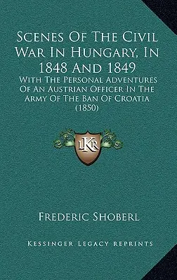 Scény občianskej vojny v Uhorsku v rokoch 1848 a 1849: S osobnými zážitkami rakúskeho dôstojníka v armáde chorvátskeho bána - Scenes Of The Civil War In Hungary, In 1848 And 1849: With The Personal Adventures Of An Austrian Officer In The Army Of The Ban Of Croatia