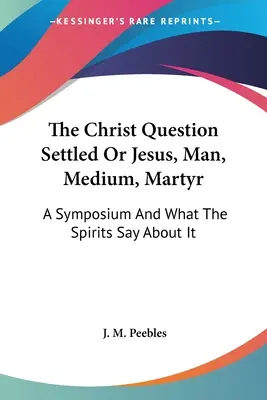Kristova otázka vyriešená alebo Ježiš, človek, médium, mučeník: Sympózium a čo o tom hovoria duchovia - The Christ Question Settled Or Jesus, Man, Medium, Martyr: A Symposium And What The Spirits Say About It