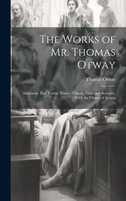 Diela pána Thomasa Otwaya: Alcibiades. Don Carlos, princ španielsky. Titus and Berenice, With the Cheats of Scapin - The Works of Mr. Thomas Otway: Alcibiades. Don Carlos, Prince of Spain. Titus and Berenice, With the Cheats of Scapin