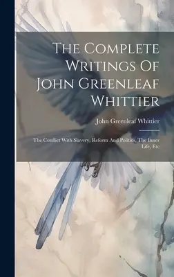 Kompletné spisy Johna Greenleafa Whittiera: The Conflict With Slavery, Reform And Politics, The Inner Life, Etc. - The Complete Writings Of John Greenleaf Whittier: The Conflict With Slavery, Reform And Politics, The Inner Life, Etc
