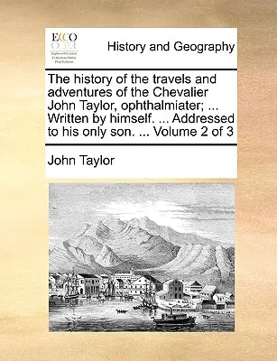 História ciest a dobrodružstiev Chevaliera Johna Taylora, Ophthalmiatera; ... Napísal sám. ... Adresované jeho jedinému synovi. ... Volu - The History of the Travels and Adventures of the Chevalier John Taylor, Ophthalmiater; ... Written by Himself. ... Addressed to His Only Son. ... Volu