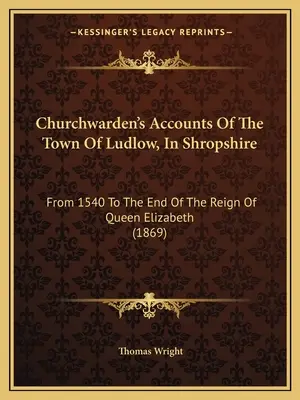 Churchwarden's Accounts Of The Town of Ludlow, In Shropshire (Účty správcu kostola v meste Ludlow v grófstve Shropshire): Od roku 1540 do konca vlády kráľovnej Alžbety (1869) - Churchwarden's Accounts Of The Town Of Ludlow, In Shropshire: From 1540 To The End Of The Reign Of Queen Elizabeth (1869)