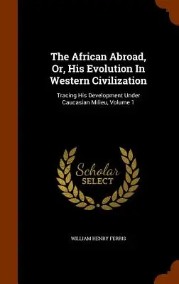 Afričan v zahraničí, alebo jeho vývoj v západnej civilizácii: Jeho vývoj v kaukazskom prostredí, zväzok 1 - The African Abroad, Or, His Evolution In Western Civilization: Tracing His Development Under Caucasian Milieu, Volume 1
