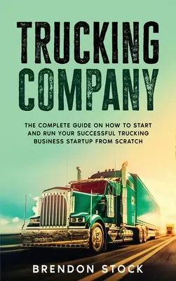 Kamiónová spoločnosť: Úplný návod, ako začať a viesť úspešný podnik v oblasti nákladnej dopravy od nuly - Trucking Company: The Complete Guide on How to Start and Run Your Successful Trucking Business Startup from Scratch