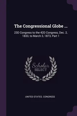 The Congressional Globe ...: 23D Congress to 42D Congress, December 2, 1833, to March 3, 1873, Part 1 - The Congressional Globe ...: 23D Congress to the 42D Congress, Dec. 2, 1833, to March 3, 1873, Part 1