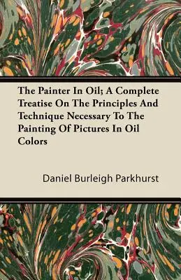 The Painter In Oil; A Complete Treatise On the Principles And Technique Necessary To the Painting of Pictures In Oil Colours - The Painter In Oil; A Complete Treatise On The Principles And Technique Necessary To The Painting Of Pictures In Oil Colors