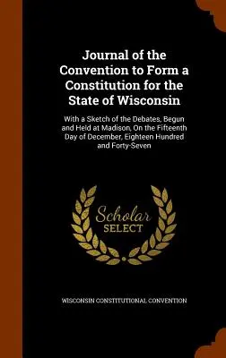 Journal of the Convention to Form a Constitution for the State of Wisconsin: S náčrtom diskusií, ktoré sa začali a konali v Madisone pätnásteho - Journal of the Convention to Form a Constitution for the State of Wisconsin: With a Sketch of the Debates, Begun and Held at Madison, On the Fifteenth