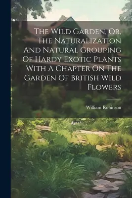 The Wild Garden, Or, The Naturalization And Natural Grouping of Hardy Exotic Plants With A Chapter On The Garden of British Wild Flowers (Divoká záhrada alebo prirodzené zoskupenie odolných exotických rastlín s kapitolou o záhrade britských divokých kvetov) - The Wild Garden, Or, The Naturalization And Natural Grouping Of Hardy Exotic Plants With A Chapter On The Garden Of British Wild Flowers