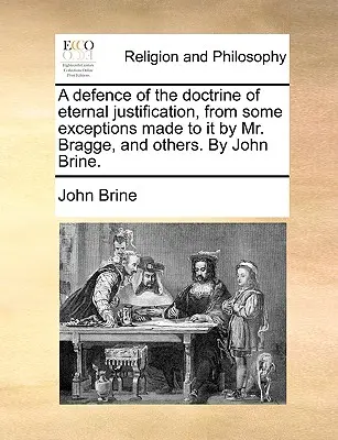 A Defence of the Doctrine of Eternal Justification, from Some Exceptions Made to It by Mr. Bragge, and Others. - A Defence of the Doctrine of Eternal Justification, from Some Exceptions Made to It by Mr. Bragge, and Others. by John Brine.