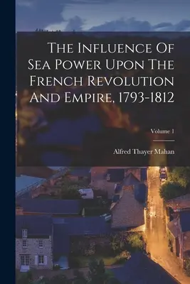Vplyv námornej sily na Francúzsku revolúciu a cisárstvo v rokoch 1793-1812; 1. zväzok - The Influence Of Sea Power Upon The French Revolution And Empire, 1793-1812; Volume 1