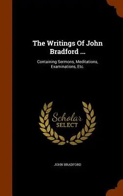 The Writings Of John Bradford ...: Obsahujúce kázne, meditácie, skúmania atď. - The Writings Of John Bradford ...: Containing Sermons, Meditations, Examinations, Etc.