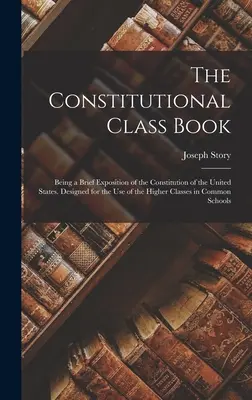 Ústavná triedna kniha: Krátky výklad ústavy Spojených štátov amerických. Určená na použitie vo vyšších triedach v Commo - The Constitutional Class Book: Being a Brief Exposition of the Constitution of the United States. Designed for the use of the Higher Classes in Commo