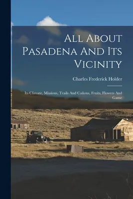 Všetko o Pasadene a jej okolí: Jej podnebie, misie, cesty a cesty, ovocie, kvety a zver - All About Pasadena And Its Vicinity: Its Climate, Missions, Trails And Caons, Fruits, Flowers And Game
