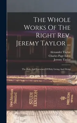 The Whole Works Of The Right Rev. Jeremy Taylor ...: Jeremyho Taylora: Pravidlá a cvičenia svätého života a umierania (The Rule And Exercises of Holy Living And Dying) - The Whole Works Of The Right Rev. Jeremy Taylor ...: The Rule And Exercises Of Holy Living And Dying