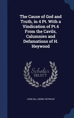 The Cause of God and Truth, in 4 Dt. With a Vindication of Pt.4 From the Cavils, Calumnies and Defamations of H. Heywood - The Cause of God and Truth, in 4 Pt. With a Vindication of Pt.4 From the Cavils, Calumnies and Defamations of H. Heywood
