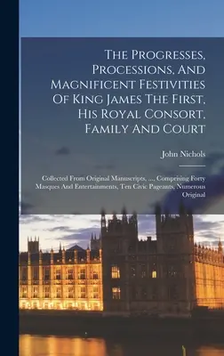 The Progresses, Processions, and Magnificent Festivities of King James The First, His Royal Consort, Family and Court (Pochody, sprievody a veľkolepé slávnosti kráľa Jakuba I., jeho kráľovskej manželky, rodiny a dvora): z pôvodných rukopisov - The Progresses, Processions, And Magnificent Festivities Of King James The First, His Royal Consort, Family And Court: Collected From Original Manuscr