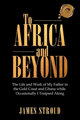 Do Afriky a ešte ďalej: Život a práca môjho otca na Zlatom pobreží a v Ghane, zatiaľ čo ja som sa občas plahočil okolo - To Africa and Beyond: The Life and Work of My Father in the Gold Coast and Ghana While Occasionally I Traipsed Along