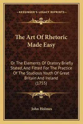 The Art of Rhetoric Made Easy: Or The Elements of Oratory Briefly Stated, And Fitted for the Practice of the Studious Youth of Great Britain and Irel (Jednoduché rétorické umenie alebo prvky rečníctva stručne podané a prispôsobené pre prax študujúcej mládeže Veľkej Británie a Írska) - The Art Of Rhetoric Made Easy: Or The Elements Of Oratory Briefly Stated, And Fitted For The Practice Of The Studious Youth Of Great Britain And Irel