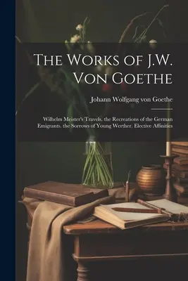 Diela J. W. von Goetheho: Smútky mladého Werthera. Výberové príbuzenské vzťahy - The Works of J.W. Von Goethe: Wilhelm Meister's Travels. the Recreations of the German Emigrants. the Sorrows of Young Werther. Elective Affinities